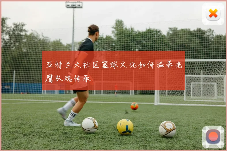 亚特兰大社区篮球文化如何滋养老鹰队魂传承