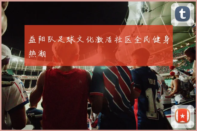 益阳队足球文化激活社区全民健身热潮