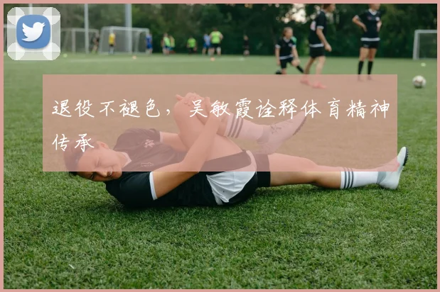 退役不褪色，吴敏霞诠释体育精神传承