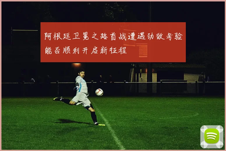 阿根廷卫冕之路首战遭遇劲敌考验能否顺利开启新征程