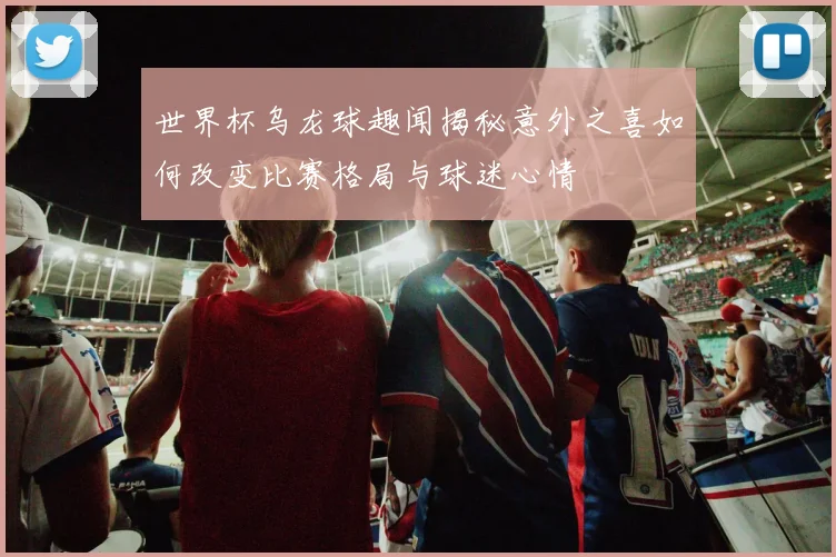 世界杯乌龙球趣闻揭秘意外之喜如何改变比赛格局与球迷心情