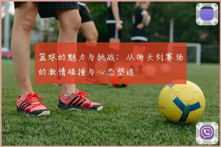 篮球的魅力与挑战：从街头到赛场的激情碰撞与心态塑造