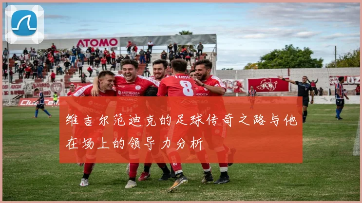 维吉尔范迪克的足球传奇之路与他在场上的领导力分析