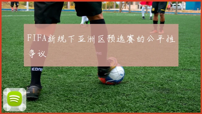 FIFA新规下亚洲区预选赛的公平性争议