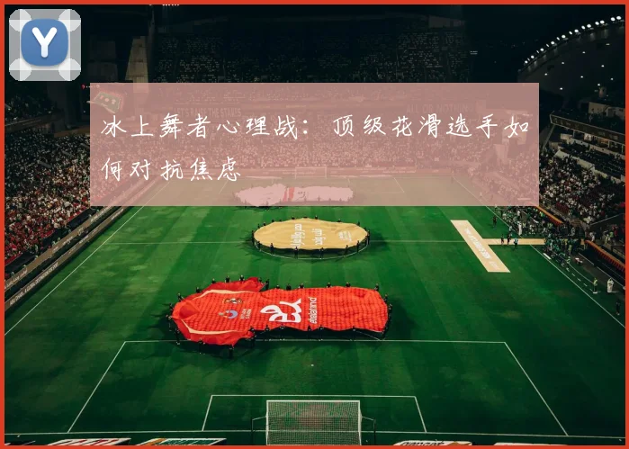 冰上舞者心理战：顶级花滑选手如何对抗焦虑