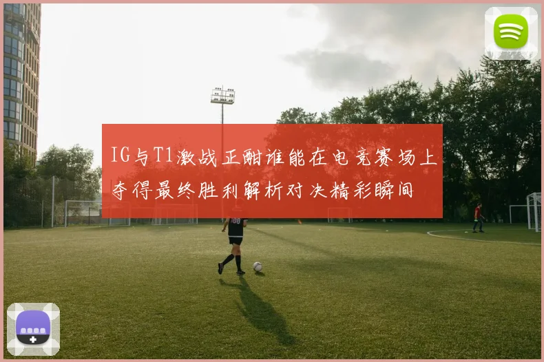 IG与T1激战正酣谁能在电竞赛场上夺得最终胜利解析对决精彩瞬间