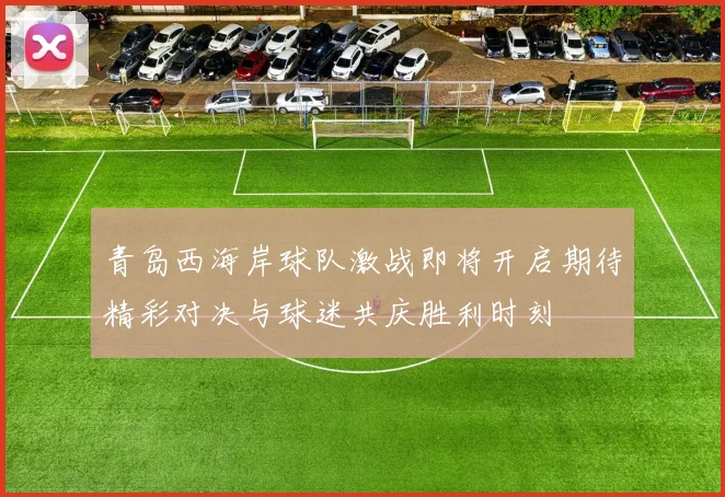 青岛西海岸球队激战即将开启期待精彩对决与球迷共庆胜利时刻