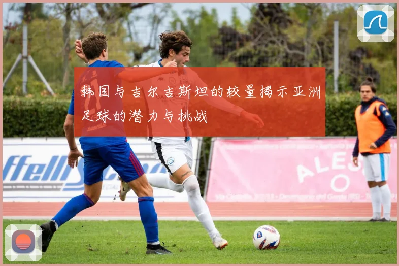 韩国与吉尔吉斯坦的较量揭示亚洲足球的潜力与挑战