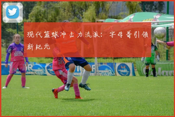 现代篮球冲击力流派：字母哥引领新纪元