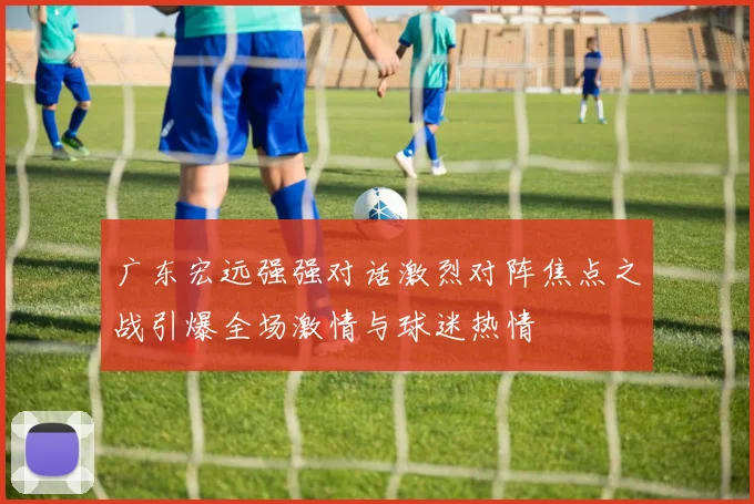 广东宏远强强对话激烈对阵焦点之战引爆全场激情与球迷热情