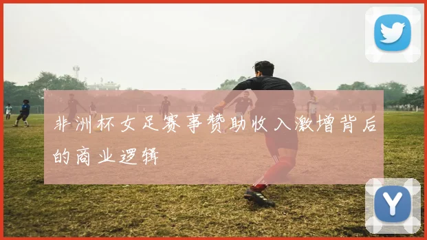 非洲杯女足赛事赞助收入激增背后的商业逻辑